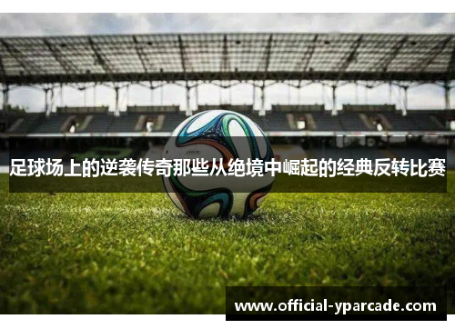 足球场上的逆袭传奇那些从绝境中崛起的经典反转比赛