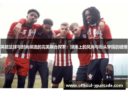 英超足球与时尚潮流的完美融合探索：球场上的风尚与街头穿搭的碰撞