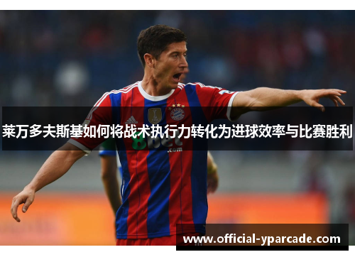 莱万多夫斯基如何将战术执行力转化为进球效率与比赛胜利