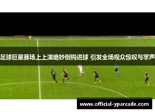 足球巨星赛场上上演绝妙倒钩进球 引发全场观众惊叹与掌声