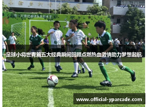 足球小将世青篇五大经典瞬间回顾点燃热血激情助力梦想起航