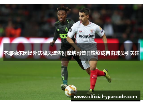 本耶德尔因场外法律风波告别摩纳哥昔日锋霸成自由球员引关注