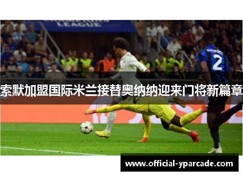 索默加盟国际米兰接替奥纳纳迎来门将新篇章 索默加盟国际米兰接替奥纳纳迎来门将新篇章