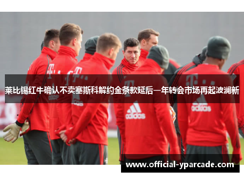 莱比锡红牛确认不卖塞斯科解约金条款延后一年转会市场再起波澜新